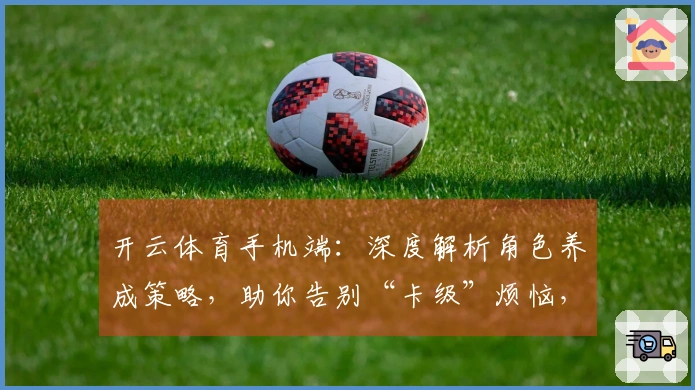 开云体育手机端：深度解析角色养成策略，助你告别“卡级”烦恼，游戏体验质变！