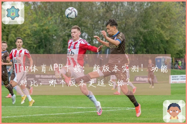 ng体育APP下载：新版本实测！功能对比，哪个版本更适合你？